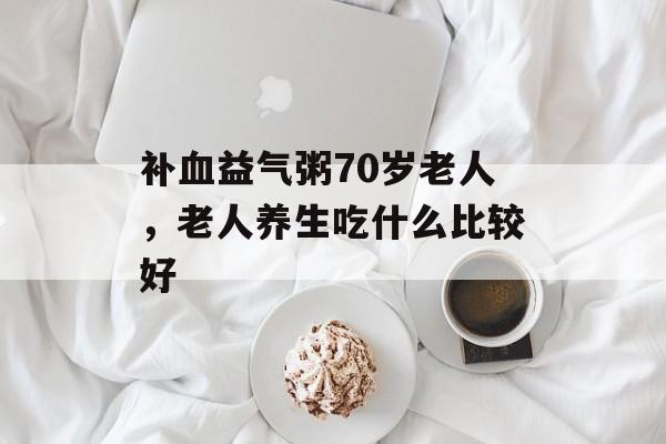 补血益气粥70岁老人，老人养生吃什么比较好-第1张图片-