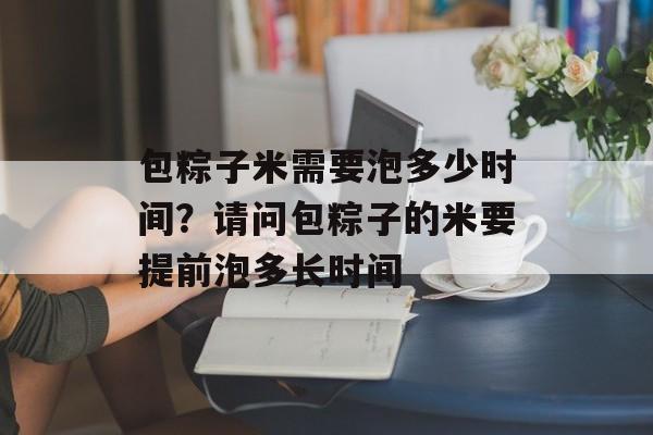 包粽子米需要泡多少时间？请问包粽子的米要提前泡多长时间-第1张图片-