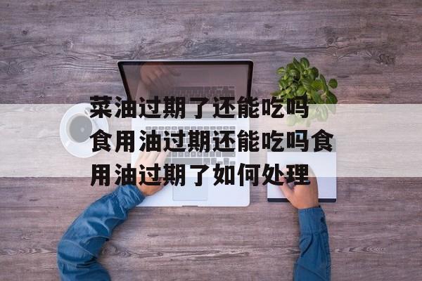 菜油过期了还能吃吗 食用油过期还能吃吗食用油过期了如何处理-第1张图片-