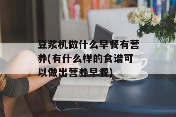 豆浆机做什么早餐有营养(有什么样的食谱可以做出营养早餐)-第1张图片-