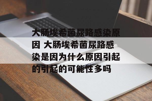 大肠埃希菌尿路感染原因 大肠埃希菌尿路感染是因为什么原因引起的引起的可能性多吗-第1张图片-