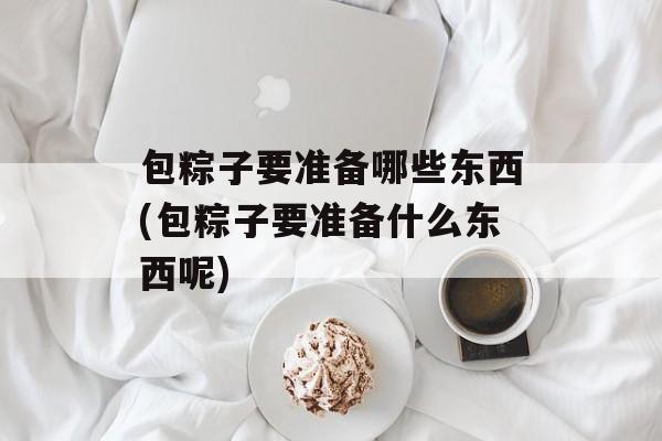 包粽子要准备哪些东西(包粽子要准备什么东西呢)-第1张图片-