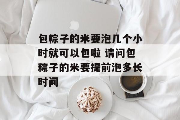 包粽子的米要泡几个小时就可以包啦 请问包粽子的米要提前泡多长时间-第1张图片-