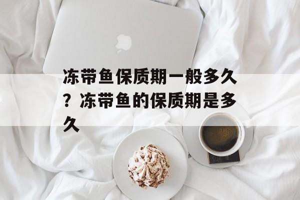 冻带鱼保质期一般多久？冻带鱼的保质期是多久-第1张图片-