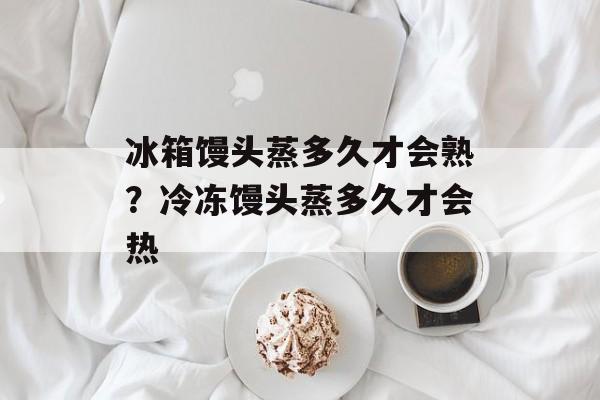 冰箱馒头蒸多久才会熟？冷冻馒头蒸多久才会热-第1张图片-
