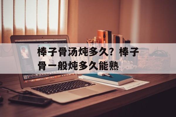 棒子骨汤炖多久？棒子骨一般炖多久能熟-第1张图片-