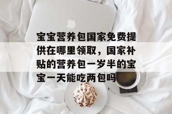 宝宝营养包国家免费提供在哪里领取，国家补贴的营养包一岁半的宝宝一天能吃两包吗-第1张图片-
