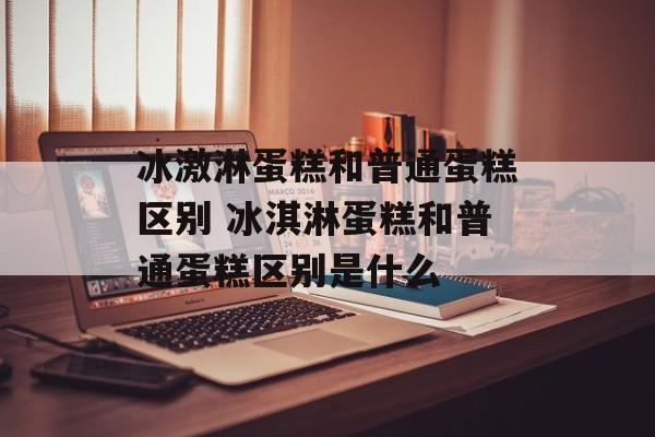 冰激淋蛋糕和普通蛋糕区别 冰淇淋蛋糕和普通蛋糕区别是什么-第1张图片-