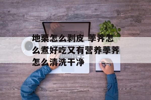 地栗怎么剥皮 荸荠怎么煮好吃又有营养荸荠怎么清洗干净-第1张图片-