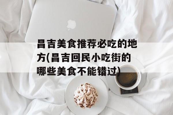 昌吉美食推荐必吃的地方(昌吉回民小吃街的哪些美食不能错过)-第1张图片-