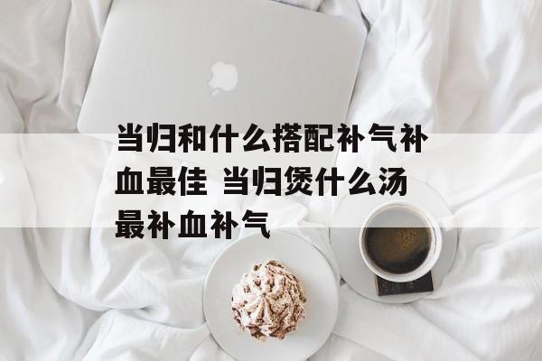 当归和什么搭配补气补血最佳 当归煲什么汤最补血补气-第1张图片-