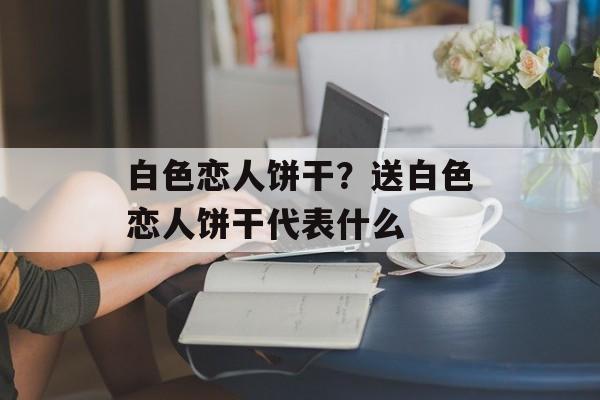 白色恋人饼干？送白色恋人饼干代表什么-第1张图片-
