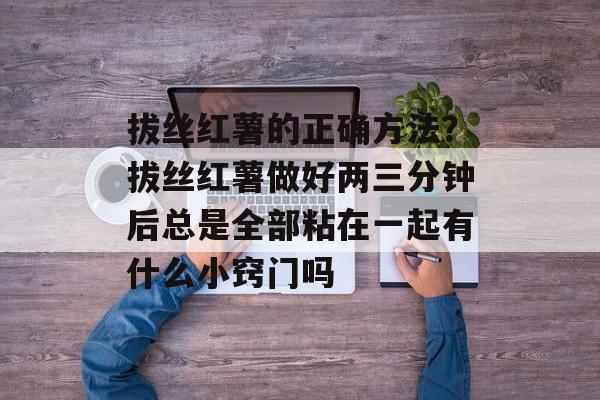 拔丝红薯的正确方法？拔丝红薯做好两三分钟后总是全部粘在一起有什么小窍门吗-第1张图片-