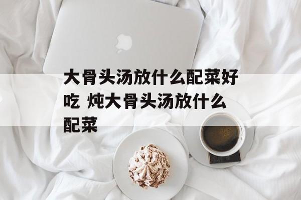 大骨头汤放什么配菜好吃 炖大骨头汤放什么配菜-第1张图片-