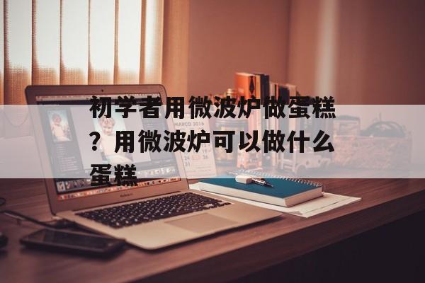 初学者用微波炉做蛋糕？用微波炉可以做什么蛋糕-第1张图片-