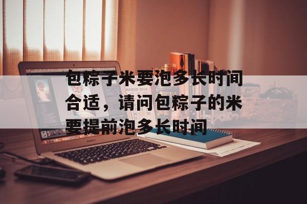 包粽子米要泡多长时间合适，请问包粽子的米要提前泡多长时间-第1张图片-