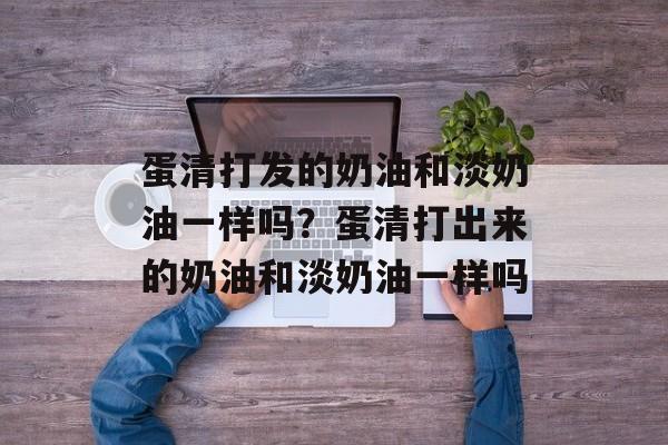 蛋清打发的奶油和淡奶油一样吗？蛋清打出来的奶油和淡奶油一样吗-第1张图片-