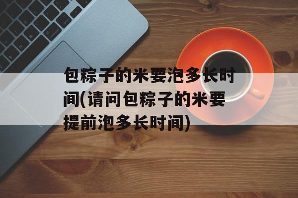 包粽子的米要泡多长时间(请问包粽子的米要提前泡多长时间)-第1张图片-