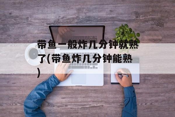 带鱼一般炸几分钟就熟了(带鱼炸几分钟能熟)-第1张图片-
