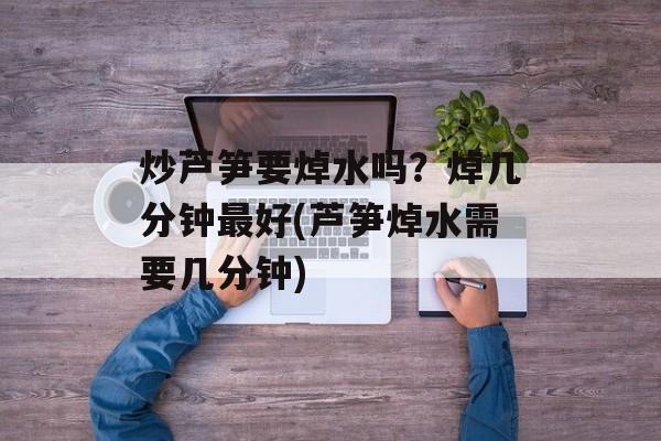 炒芦笋要焯水吗？焯几分钟最好(芦笋焯水需要几分钟)-第1张图片-