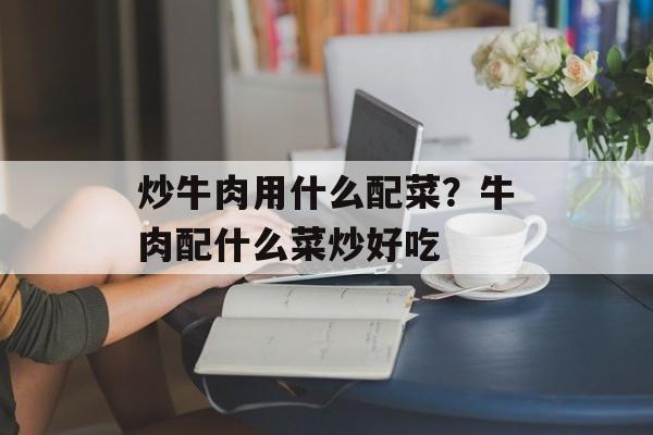炒牛肉用什么配菜？牛肉配什么菜炒好吃-第1张图片-