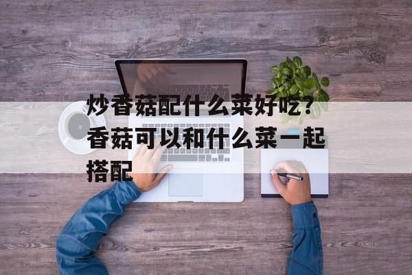炒香菇配什么菜好吃？香菇可以和什么菜一起搭配-第1张图片-