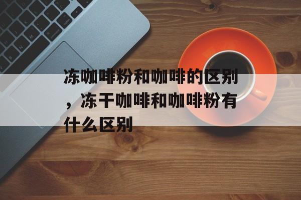 冻咖啡粉和咖啡的区别，冻干咖啡和咖啡粉有什么区别-第1张图片-