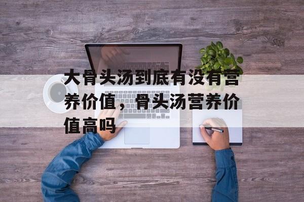大骨头汤到底有没有营养价值，骨头汤营养价值高吗-第1张图片-