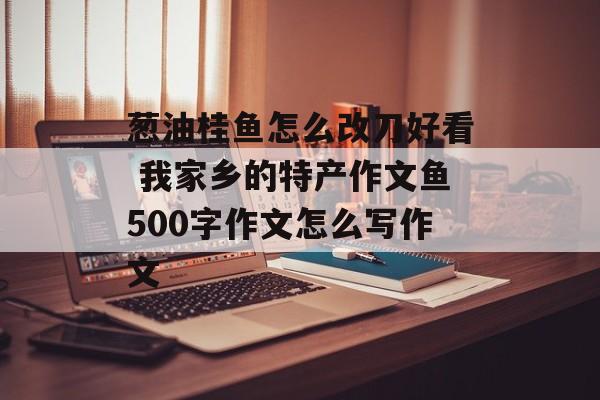 葱油桂鱼怎么改刀好看 我家乡的特产作文鱼500字作文怎么写作文-第1张图片-