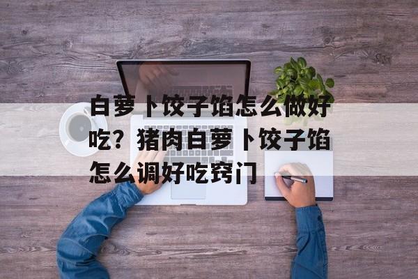 白萝卜饺子馅怎么做好吃？猪肉白萝卜饺子馅怎么调好吃窍门-第1张图片-