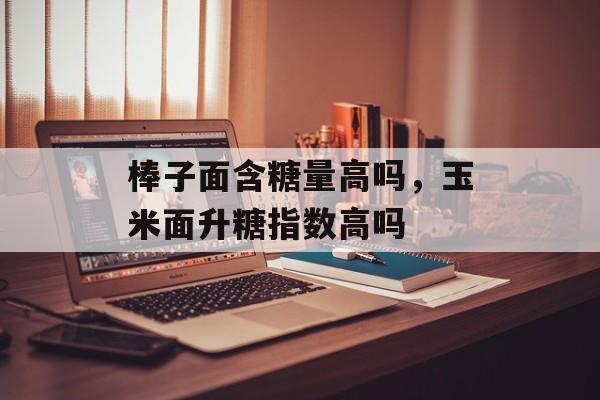 棒子面含糖量高吗，玉米面升糖指数高吗-第1张图片-