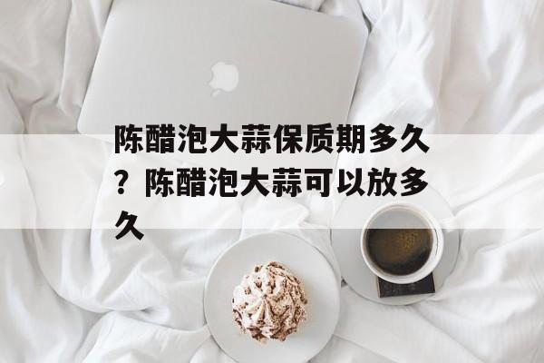 陈醋泡大蒜保质期多久？陈醋泡大蒜可以放多久-第1张图片-