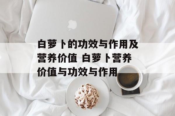 白萝卜的功效与作用及营养价值 白萝卜营养价值与功效与作用-第1张图片-