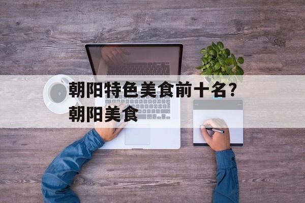 朝阳特色美食前十名？朝阳美食-第1张图片-