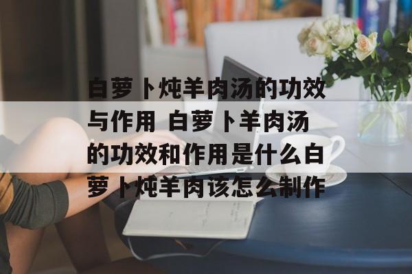 白萝卜炖羊肉汤的功效与作用 白萝卜羊肉汤的功效和作用是什么白萝卜炖羊肉该怎么制作-第1张图片-