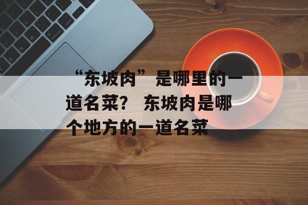 “东坡肉”是哪里的一道名菜？ 东坡肉是哪个地方的一道名菜-第1张图片-
