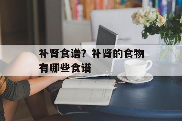 补肾食谱？补肾的食物有哪些食谱-第1张图片-