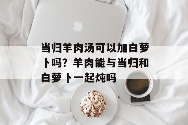 当归羊肉汤可以加白萝卜吗？羊肉能与当归和白萝卜一起炖吗-第1张图片-