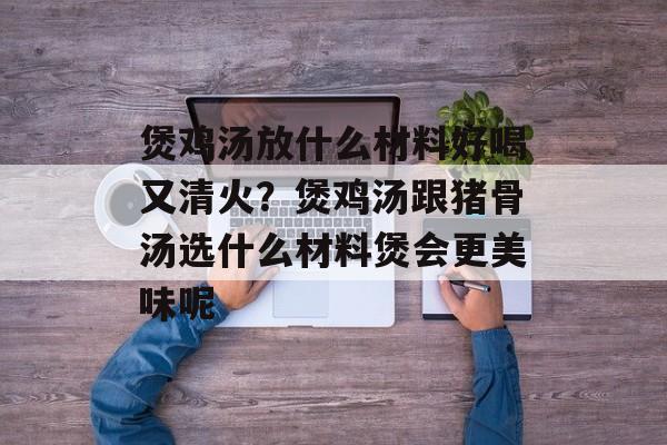 煲鸡汤放什么材料好喝又清火？煲鸡汤跟猪骨汤选什么材料煲会更美味呢-第1张图片-