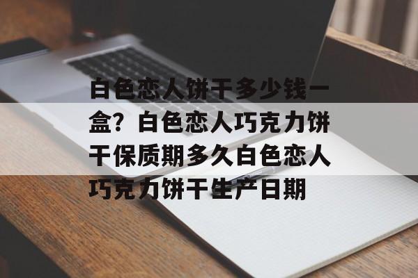 白色恋人饼干多少钱一盒？白色恋人巧克力饼干保质期多久白色恋人巧克力饼干生产日期-第1张图片-