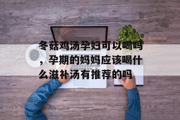 冬菇鸡汤孕妇可以喝吗，孕期的妈妈应该喝什么滋补汤有推荐的吗-第1张图片-