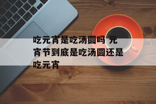 吃元宵是吃汤圆吗 元宵节到底是吃汤圆还是吃元宵-第1张图片-