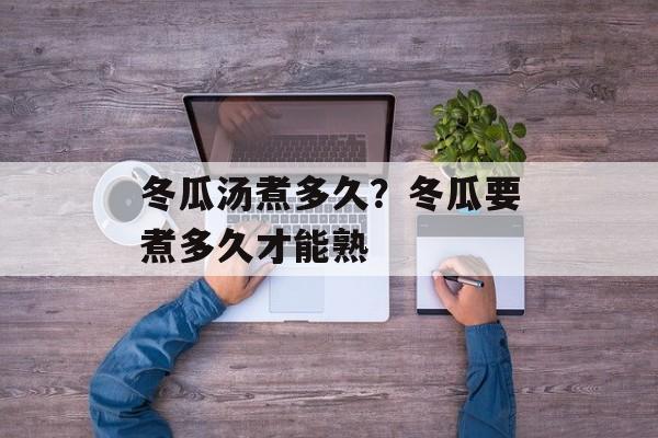 冬瓜汤煮多久？冬瓜要煮多久才能熟-第1张图片-