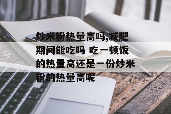 炒米粉热量高吗,减肥期间能吃吗 吃一顿饭的热量高还是一份炒米粉的热量高呢-第1张图片-