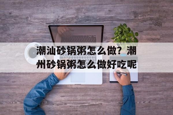 潮汕砂锅粥怎么做？潮州砂锅粥怎么做好吃呢-第1张图片-