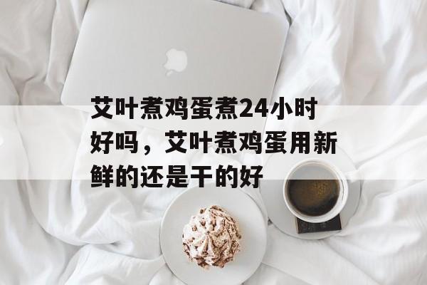 艾叶煮鸡蛋煮24小时好吗，艾叶煮鸡蛋用新鲜的还是干的好-第1张图片-