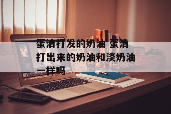 蛋清打发的奶油 蛋清打出来的奶油和淡奶油一样吗-第1张图片-