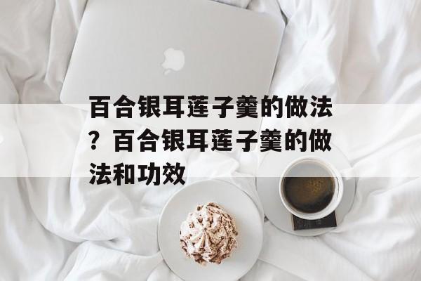 百合银耳莲子羹的做法？百合银耳莲子羹的做法和功效-第1张图片-