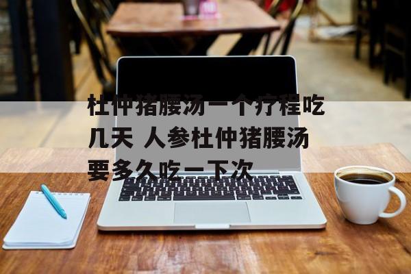 杜仲猪腰汤一个疗程吃几天 人参杜仲猪腰汤要多久吃一下次-第1张图片-