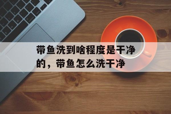 带鱼洗到啥程度是干净的，带鱼怎么洗干净-第1张图片-